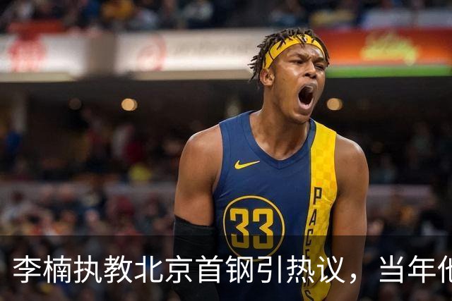 李楠执教北京首钢引热议，当年他因周琦赵睿失误从国家队帅位下课